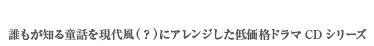 イベント価格500円　誰もが知る童話を現代風（？）にアレンジした低価格ドラマCDシリーズ