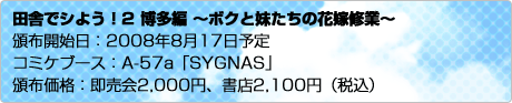 田舎でシよう！2 博多編 ～ボクと妹たちの花嫁修業～　頒布開始日：2008年8月17日予定　コミケブース：A-57a「SYGNAS」　頒布価格：即売会2,000円、書店2,100円（税込）